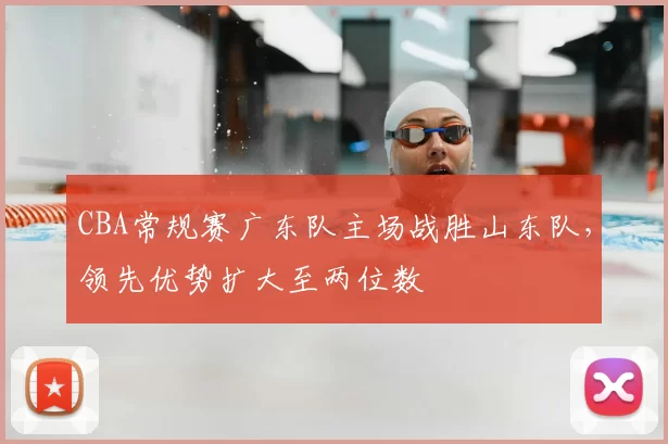 CBA常规赛广东队主场战胜山东队，领先优势扩大至两位数