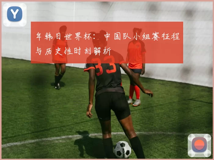 年韩日世界杯：中国队小组赛征程与历史性时刻解析