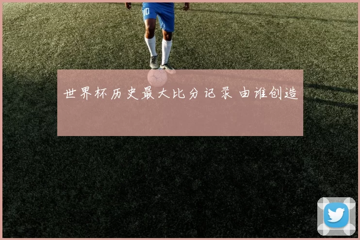 世界杯历史最大比分记录 由谁创造