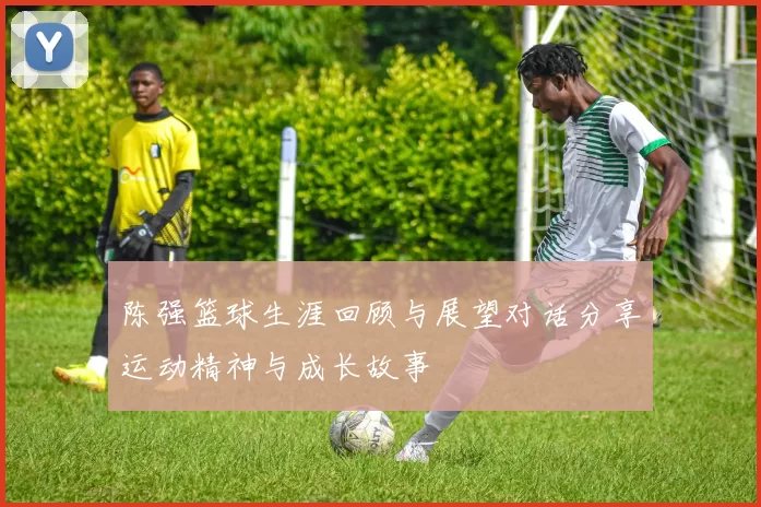 陈强篮球生涯回顾与展望对话分享运动精神与成长故事