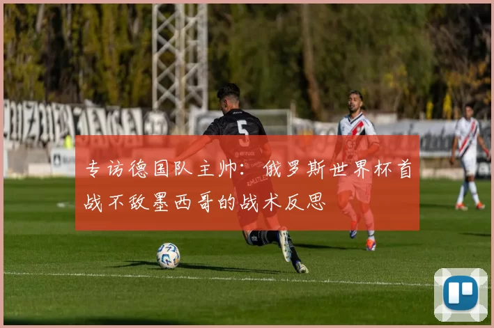 专访德国队主帅:俄罗斯世界杯首战不敌墨西哥的战术反思