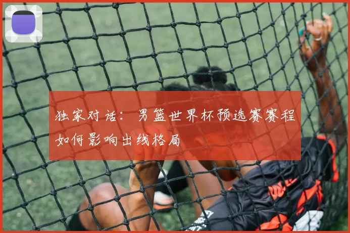 独家对话：男篮世界杯预选赛赛程如何影响出线格局