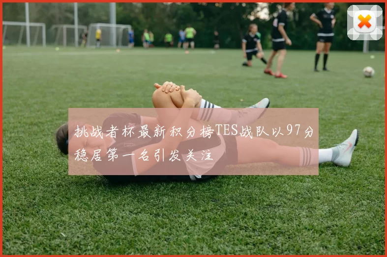挑战者杯最新积分榜TES战队以97分稳居第一名引发关注