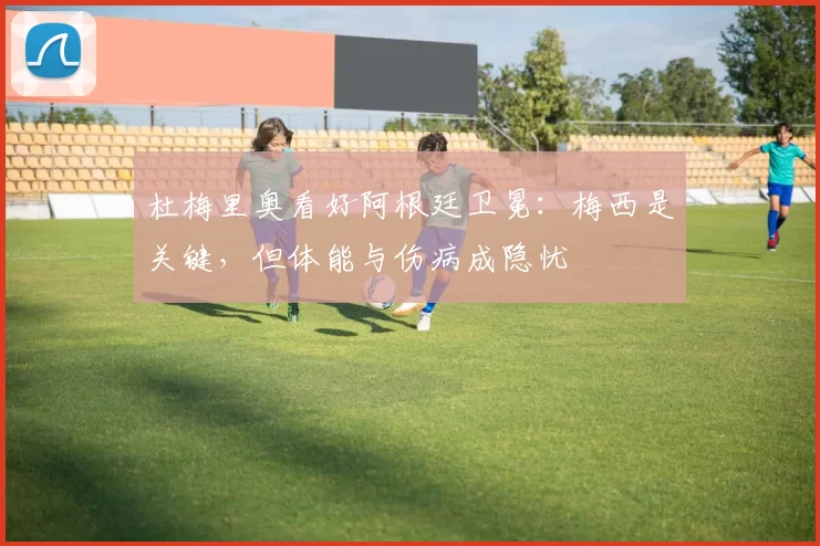 杜梅里奥看好阿根廷卫冕:梅西是关键,但体能与伤病成隐忧