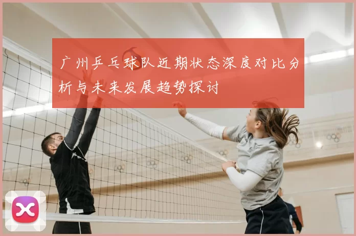 广州乒乓球队近期状态深度对比分析与未来发展趋势探讨