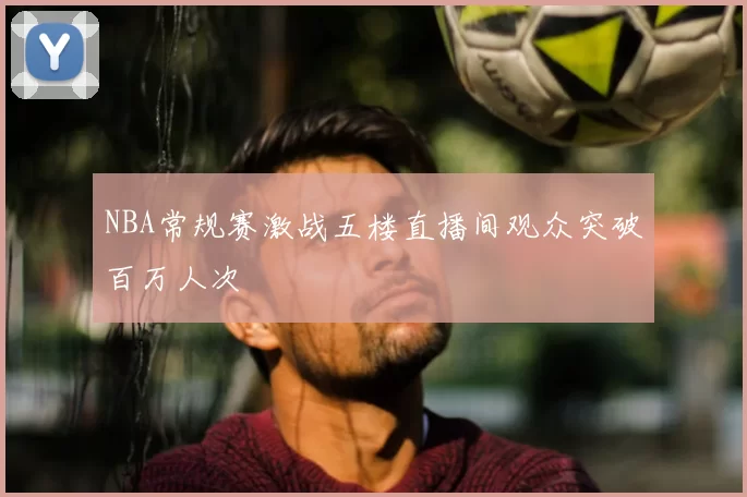 NBA常规赛激战五楼直播间观众突破百万人次