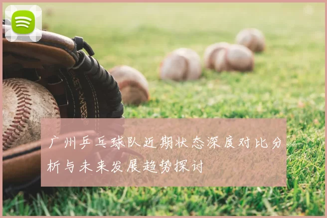 广州乒乓球队近期状态深度对比分析与未来发展趋势探讨