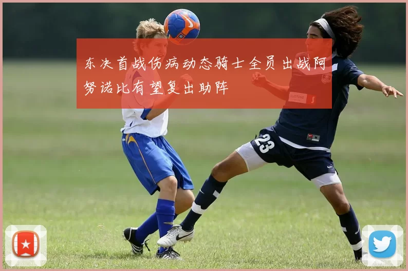 东决首战伤病动态骑士全员出战阿努诺比有望复出助阵