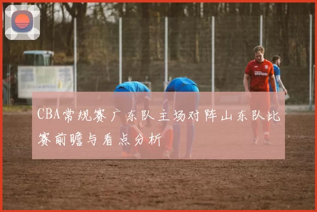 CBA常规赛广东队主场对阵山东队比赛前瞻与看点分析