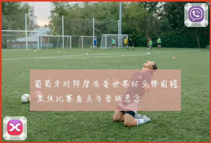 葡萄牙对阵摩洛哥世界杯交锋前瞻 聚焦比赛看点与晋级悬念