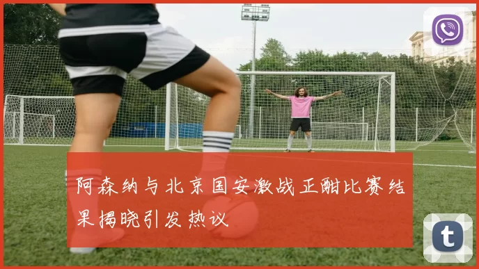 阿森纳与北京国安激战正酣比赛结果揭晓引发热议