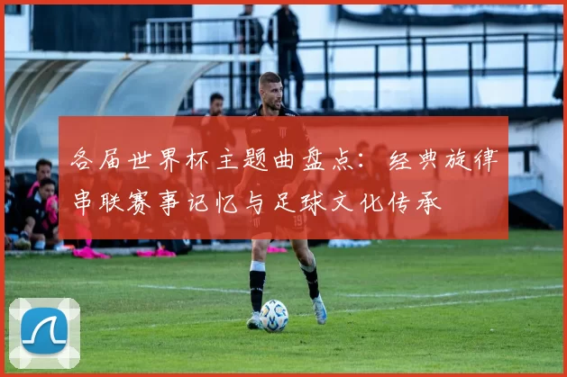 各届世界杯主题曲盘点:经典旋律串联赛事记忆与足球文化传承