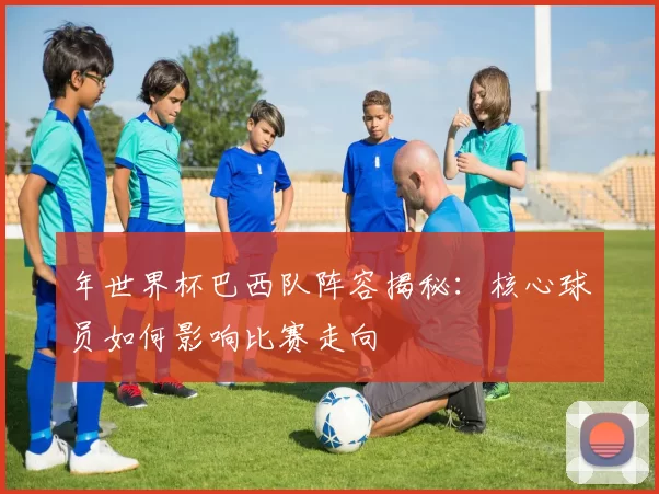 年世界杯巴西队阵容揭秘:核心球员如何影响比赛走向