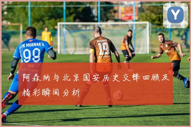 阿森纳与北京国安历史交锋回顾及精彩瞬间分析