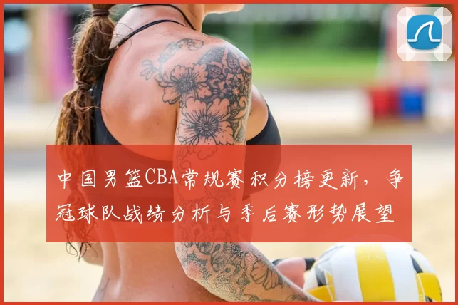 中国男篮CBA常规赛积分榜更新，争冠球队战绩分析与季后赛形势展望