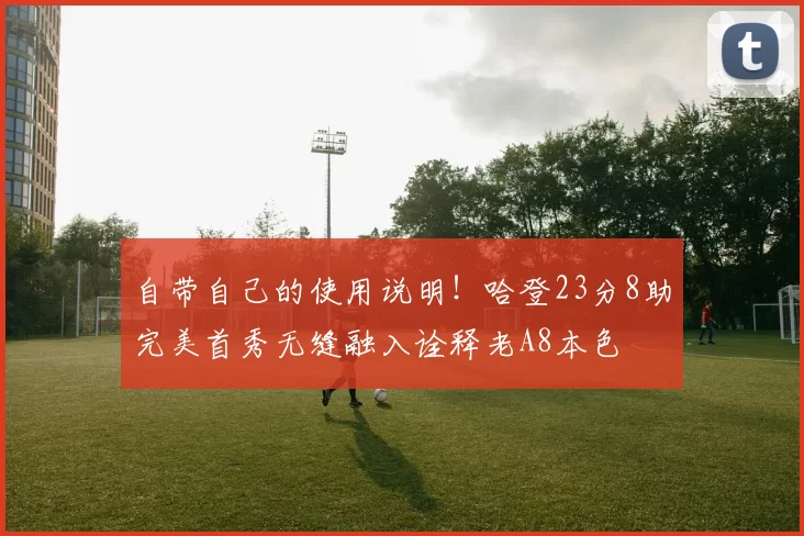 自带自己的使用说明！哈登23分8助完美首秀无缝融入诠释老A8本色