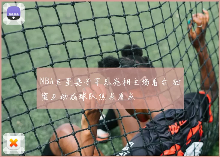 NBA巨星妻子罕见亮相主场看台 甜蜜互动成球队焦点看点