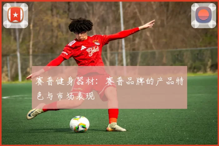 赛普健身器材:赛普品牌的产品特色与市场表现