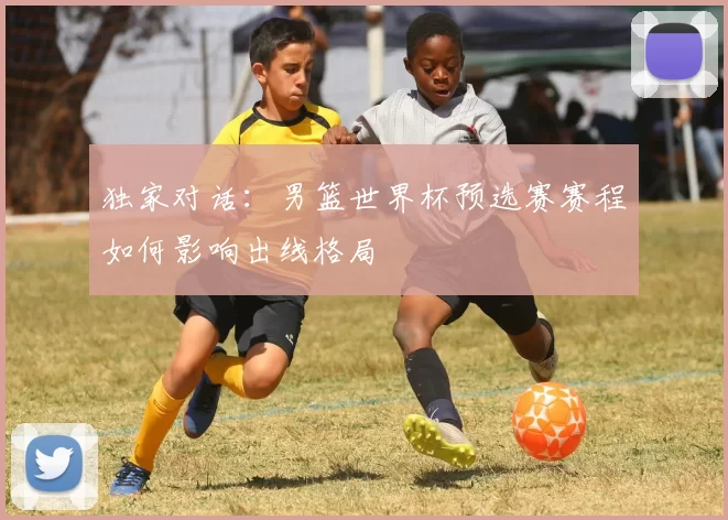 独家对话:男篮世界杯预选赛赛程如何影响出线格局