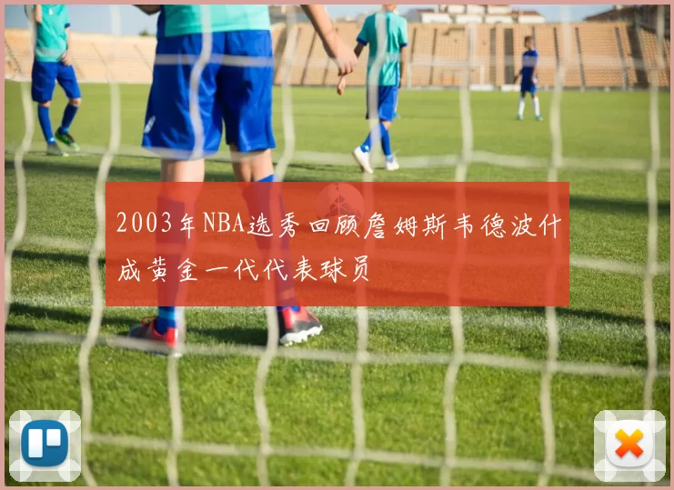 2003年NBA选秀回顾詹姆斯韦德波什成黄金一代代表球员
