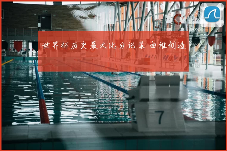 世界杯历史最大比分记录 由谁创造