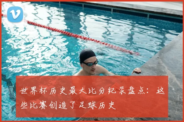 世界杯历史最大比分纪录盘点：这些比赛创造了足球历史