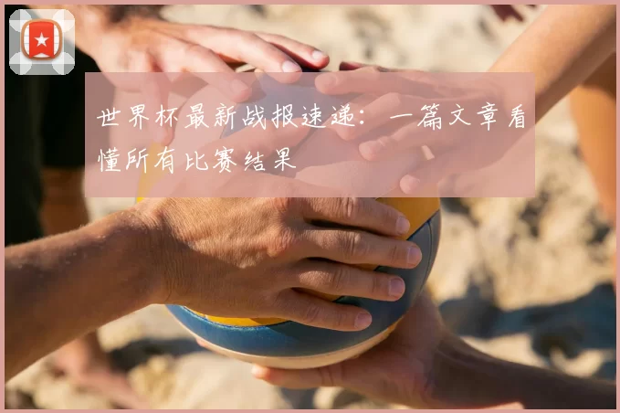 世界杯最新战报速递：一篇文章看懂所有比赛结果