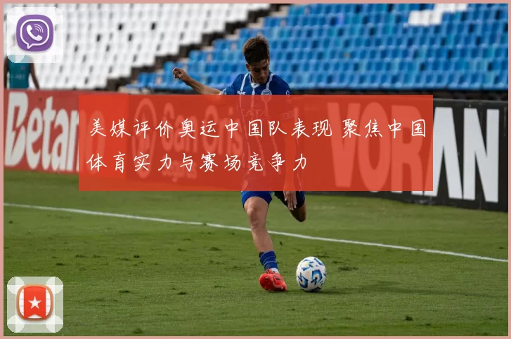 美媒评价奥运中国队表现 聚焦中国体育实力与赛场竞争力