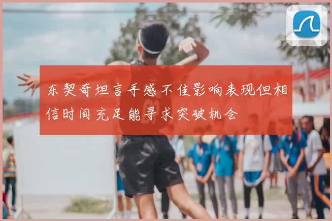 东契奇坦言手感不佳影响表现但相信时间充足能寻求突破机会