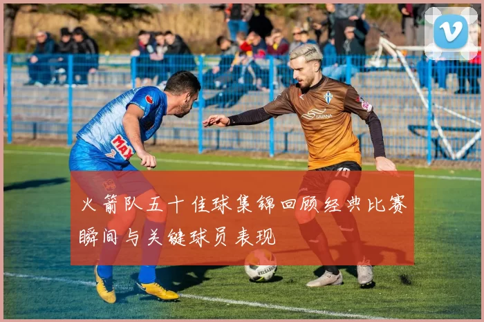 火箭队五十佳球集锦回顾经典比赛瞬间与关键球员表现