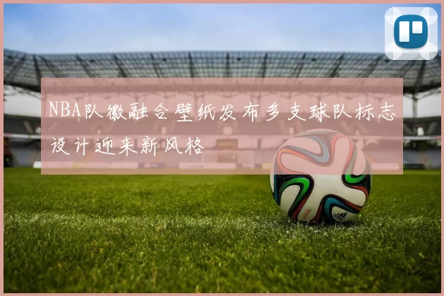 NBA队徽融合壁纸发布多支球队标志设计迎来新风格