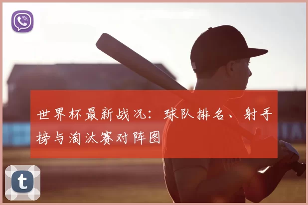 世界杯最新战况：球队排名、射手榜与淘汰赛对阵图