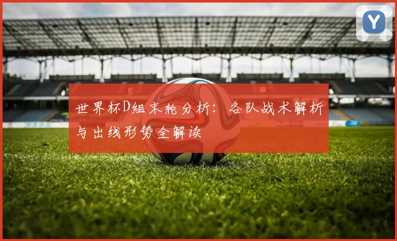 世界杯D组末轮分析：各队战术解析与出线形势全解读