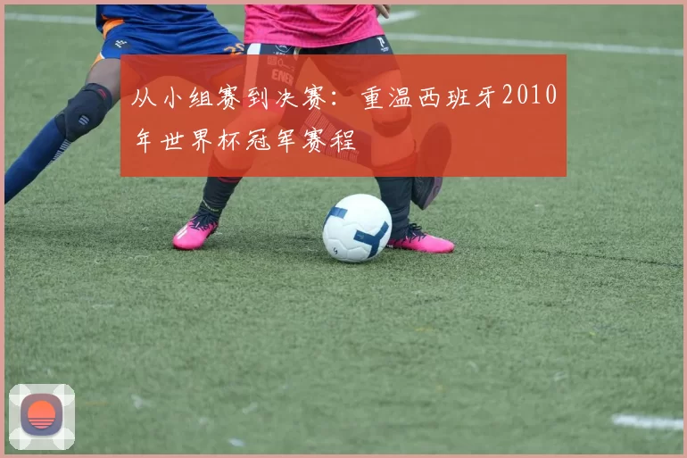 从小组赛到决赛：重温西班牙2010年世界杯冠军赛程