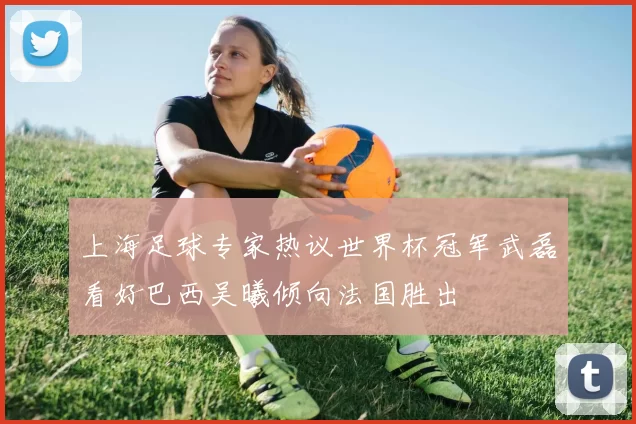上海足球专家热议世界杯冠军武磊看好巴西吴曦倾向法国胜出