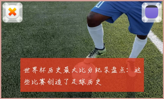 世界杯历史最大比分纪录盘点:这些比赛创造了足球历史