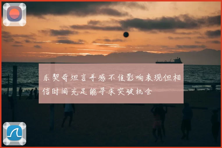 东契奇坦言手感不佳影响表现但相信时间充足能寻求突破机会