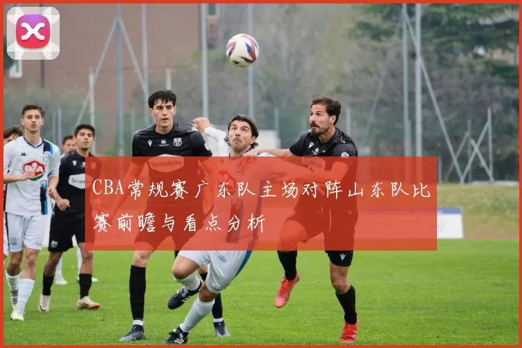 CBA常规赛广东队主场对阵山东队比赛前瞻与看点分析