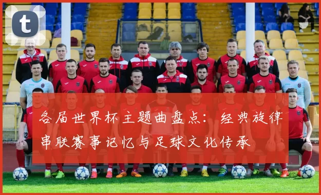 各届世界杯主题曲盘点:经典旋律串联赛事记忆与足球文化传承