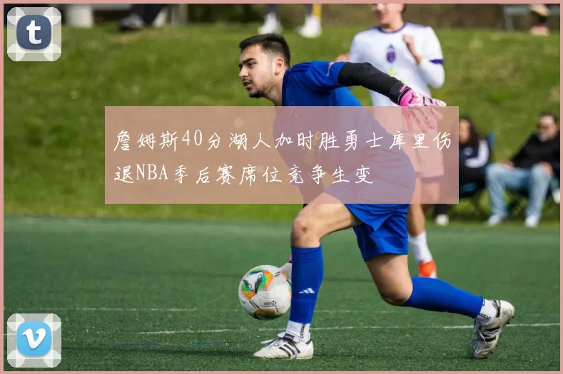 詹姆斯40分湖人加时胜勇士库里伤退NBA季后赛席位竞争生变