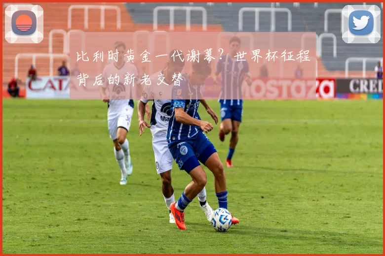 比利时黄金一代谢幕？世界杯征程背后的新老交替