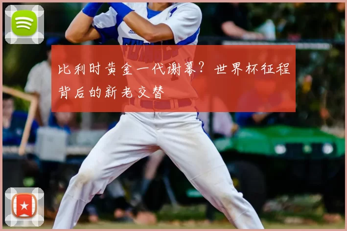 比利时黄金一代谢幕?世界杯征程背后的新老交替