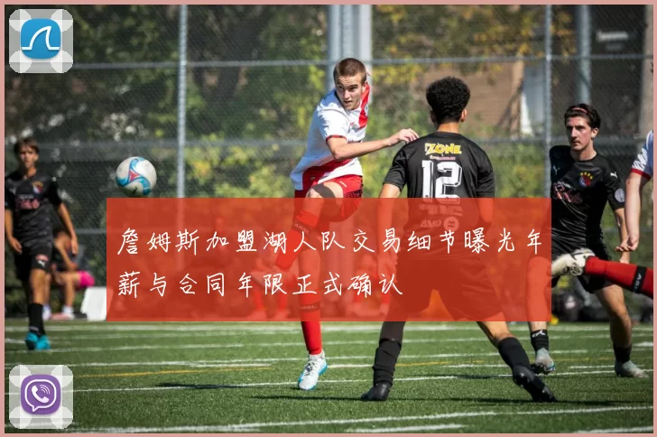 詹姆斯加盟湖人队交易细节曝光年薪与合同年限正式确认