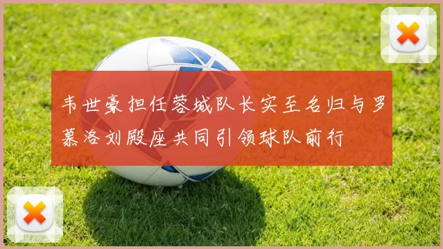 韦世豪担任蓉城队长实至名归与罗慕洛刘殿座共同引领球队前行