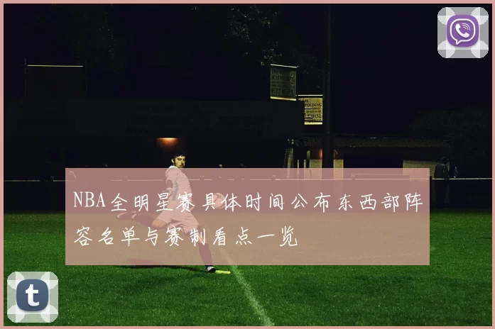 NBA全明星赛具体时间公布东西部阵容名单与赛制看点一览