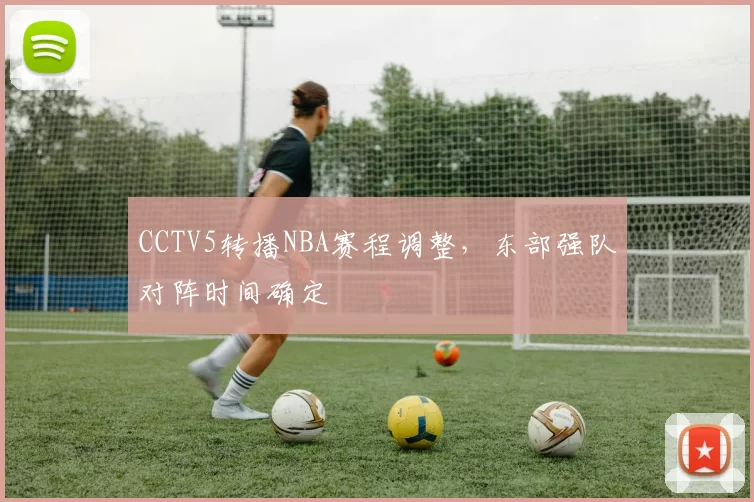 CCTV5转播NBA赛程调整，东部强队对阵时间确定