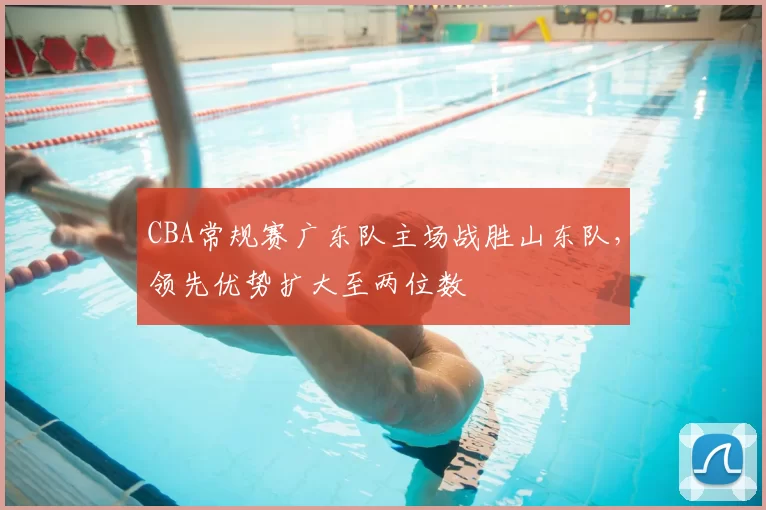 CBA常规赛广东队主场战胜山东队，领先优势扩大至两位数
