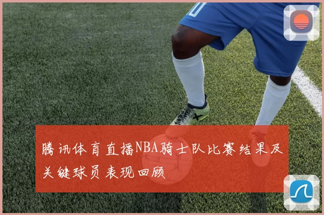 腾讯体育直播NBA骑士队比赛结果及关键球员表现回顾