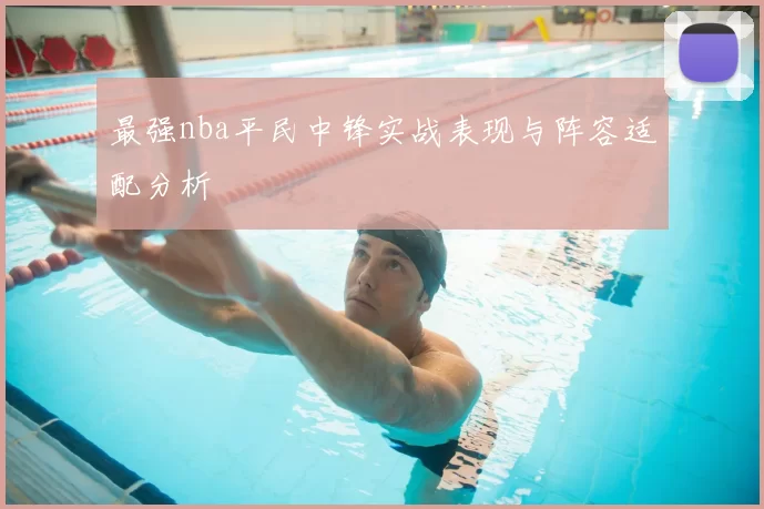 最强nba平民中锋实战表现与阵容适配分析