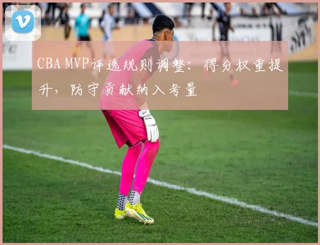 CBA MVP评选规则调整：得分权重提升，防守贡献纳入考量